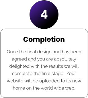 Completion Once the final design and has been agreed and you are absolutely delighted with the results we will complete the final stage.  Your website will be uploaded to its new home on the world wide web. 4
