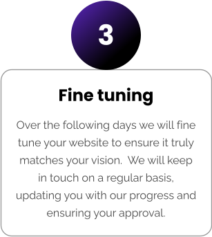 Fine tuning Over the following days we will fine tune your website to ensure it truly matches your vision.  We will keep in touch on a regular basis, updating you with our progress and ensuring your approval. 3