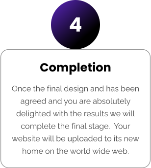 Completion Once the final design and has been agreed and you are absolutely delighted with the results we will complete the final stage.  Your website will be uploaded to its new home on the world wide web. 4